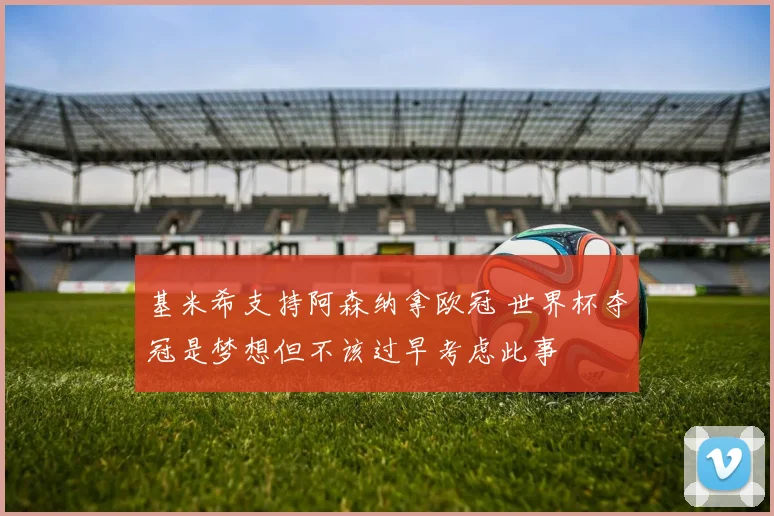基米希支持阿森纳拿欧冠 世界杯夺冠是梦想但不该过早考虑此事