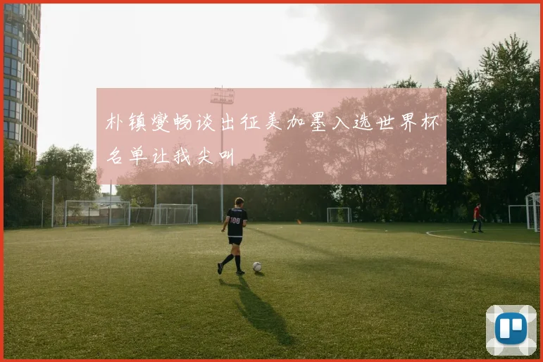 朴镇燮畅谈出征美加墨入选世界杯名单让我尖叫