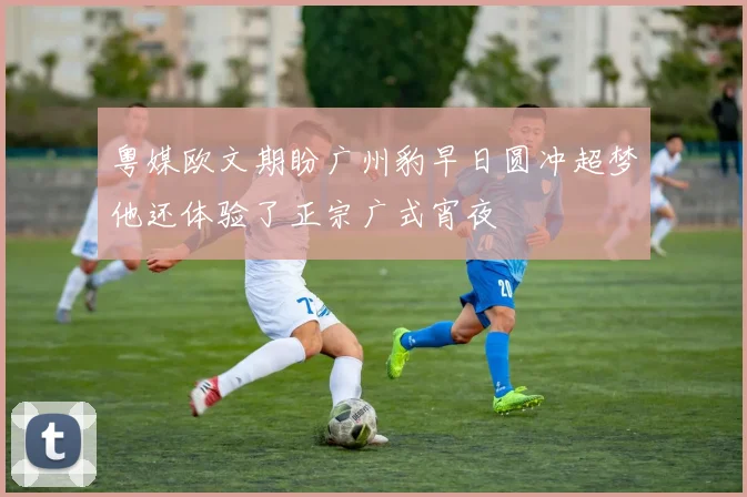 粤媒欧文期盼广州豹早日圆冲超梦他还体验了正宗广式宵夜