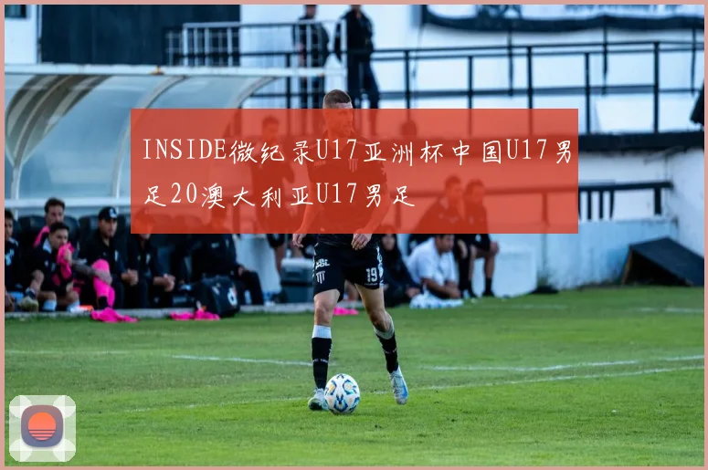 INSIDE微纪录U17亚洲杯中国U17男足20澳大利亚U17男足