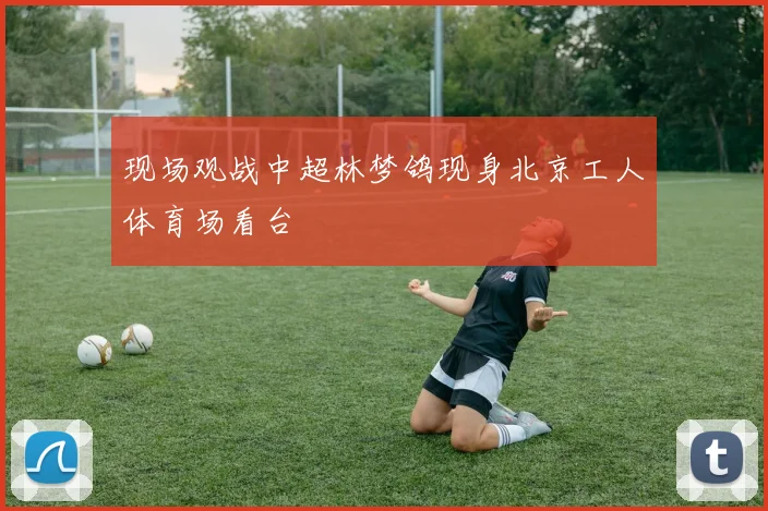 现场观战中超林梦鸽现身北京工人体育场看台